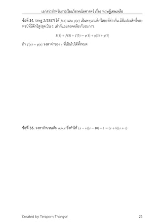 เอกสารสำหรับการเรียนวิชาคณิตศาสตร์ เรื่อง ทฤษฎีเศษเหลือ
ข้อที่ 34. (สพฐ 2/2557) ให้ f(x) และ g(x) เป็นพหุนามดีกรีสองที่ต่างกัน มีสัมประสิทธิ์ของ
พจน์ที่มีดีกรีสูงสุดเป็น 1 เท่ากัและสอดคล้องกับสมการ
f(1) + f(3) + f(5) = g(1) + g(3) + g(5)
ถ้า f(a) = g(a) จงหาค่าของ a ที่เป็นไปได้ทั้งหมด
ข้อที่ 35. จงหาจำนวนเต็ม a, b, c ซึ่งทำให้ (x − a)(x − 10) + 1 = (x + b)(x + c)
Created by Teraporn Thongsiri 24
 