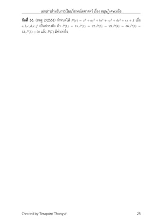 เอกสารสำหรับการเรียนวิชาคณิตศาสตร์ เรื่อง ทฤษฎีเศษเหลือ
ข้อที่ 36. (สพฐ 2/2551) กำหนดให้ P(x) = x6
+ ax5
+ bx4
+ cx3
+ dx2
+ ex + f เมื่อ
a, b, c, d, e, f เป็นค่าคงตัว ถ้า P(1) = 15, P(2) = 22, P(3) = 29, P(4) = 36, P(5) =
43, P(6) = 50 แล้ว P(7) มีค่าเท่าไร
Created by Teraporn Thongsiri 25
 