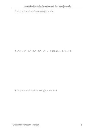 เอกสารสำหรับการเรียนวิชาคณิตศาสตร์ เรื่อง ทฤษฎีเศษเหลือ
6. P(x) = x5
+ 3x3
− 2x2
− 14 และ Q(x) = x2
+ 1
7. P(x) = 4x6
− 2x5
+ 6x4
− 5x3
+ x2
− x − 3 และ Q(x) = 2x2
+ x + 3
8. P(x) = x8
+ 4x7
− 2x2
+ 3 และ Q(x) = x3
+ x − 1
Created by Teraporn Thongsiri 3
 