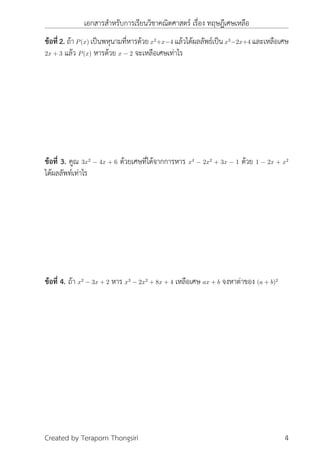 เอกสารสำหรับการเรียนวิชาคณิตศาสตร์ เรื่อง ทฤษฎีเศษเหลือ
ข้อที่ 2. ถ้าP(x) เป็นพหุนามที่หารด้วยx2
+x−4 แล้วได้ผลลัพธ์เป็นx3
−2x+4 และเหลือเศษ
2x + 3 แล้ว P(x) หารด้วย x − 2 จะเหลือเศษเท่าไร
ข้อที่ 3. คูณ 3x2
− 4x + 6 ด้วยเศษที่ได้จากการหาร x4
− 2x2
+ 3x − 1 ด้วย 1 − 2x + x2
ได้ผลลัพท์เท่าไร
ข้อที่ 4. ถ้า x2
− 3x + 2 หาร x3
− 2x2
+ 8x + 4 เหลือเศษ ax + b จงหาต่าของ (a + b)2
Created by Teraporn Thongsiri 4
 