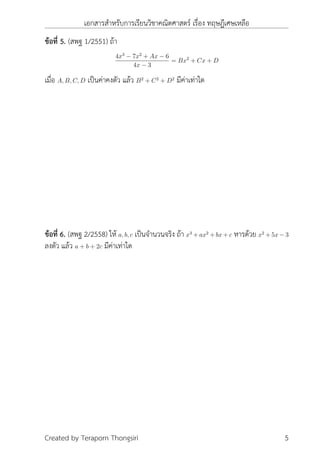 เอกสารสำหรับการเรียนวิชาคณิตศาสตร์ เรื่อง ทฤษฎีเศษเหลือ
ข้อที่ 5. (สพฐ 1/2551) ถ้า
4x3
− 7x2
+ Ax − 6
4x − 3
= Bx2
+ Cx + D
เมื่อ A, B, C, D เป็นค่าคงตัว แล้ว B2
+ C2
+ D2
มีค่าเท่าใด
ข้อที่ 6. (สพฐ 2/2558) ให้ a, b, c เป็นจำนวนจริง ถ้า x3
+ ax2
+ bx + c หารด้วย x2
+ 5x − 3
ลงตัว แล้ว a + b + 2c มีค่าเท่าใด
Created by Teraporn Thongsiri 5
 