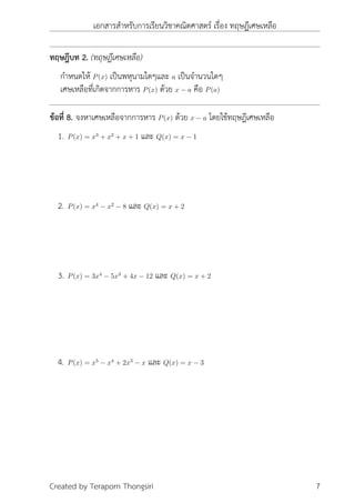 เอกสารสำหรับการเรียนวิชาคณิตศาสตร์ เรื่อง ทฤษฎีเศษเหลือ
ทฤษฎีบท 2. (ทฤษฎีเศษเหลือ)
กำหนดให้ P(x) เป็นพหุนามใดๆและ a เป็นจำนวนใดๆ
เศษเหลือที่เกิดจากการหาร P(x) ด้วย x − a คือ P(a)
ข้อที่ 8. จงหาเศษเหลือจากการหาร P(x) ด้วย x − a โดยใช้ทฤษฎีเศษเหลือ
1. P(x) = x3
+ x2
+ x + 1 และ Q(x) = x − 1
2. P(x) = x4
− x2
− 8 และ Q(x) = x + 2
3. P(x) = 3x4
− 5x3
+ 4x − 12 และ Q(x) = x + 2
4. P(x) = x5
− x4
+ 2x3
− x และ Q(x) = x − 3
Created by Teraporn Thongsiri 7
 