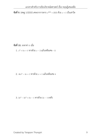 เอกสารสำหรับการเรียนวิชาคณิตศาสตร์ เรื่อง ทฤษฎีเศษเหลือ
ข้อที่ 9. (สพฐ 1/2555) เศษจากการหาร x2555
+ 2555 ด้วย x + 1 เป็นเท่าใด
ข้อที่ 10. จงหาค่า k เมื่อ
1. x2
+ kx + 1 หารด้วย x − 2 แล้วเหลือเศษ −3
2. 4kx2
− 4x + 1 หารด้วย x + 1 แล้วเหลือเศษ 4
3. 2x3
− 3x2
+ kx − 1 หารด้วย 2x − 1 ลงตัว
Created by Teraporn Thongsiri 9
 
