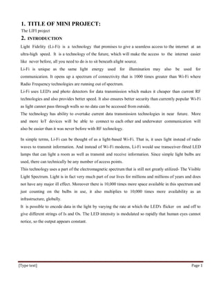[Type text] Page 1
1. TITLE OF MINI PROJECT:
The LIFI project
2. INTRODUCTION
Light Fidelity (Li-Fi) is a technology that promises to give a seamless access to the internet at an
ultra-high speed. It is a technology of the future, which will make the access to the internet easier
like never before, all you need to do is to sit beneath alight source.
Li-Fi is unique as the same light energy used for illumination may also be used for
communication. It opens up a spectrum of connectivity that is 1000 times greater than Wi-Fi where
Radio Frequency technologies are running out of spectrum.
Li-Fi uses LED's and photo detectors for data transmission which makes it cheaper than current RF
technologies and also provides better speed. It also ensures better security than currently popular Wi-Fi
as light cannot pass through walls so no data can be accessed from outside.
The technology has ability to overtake current data transmission technologies in near future. More
and more loT devices will be able to connect to each other and underwater communication will
also be easier than it was never before with RF technology.
In simple terms, Li-Fi can be thought of as a light-based Wi-Fi. That is, it uses light instead of radio
waves to transmit information. And instead of Wi-Fi modems, Li-Fi would use transceiver-fitted LED
lamps that can light a room as well as transmit and receive information. Since simple light bulbs are
used, there can technically be any number of access points.
This technology uses a part of the electromagnetic spectrum that is still not greatly utilized- The Visible
Light Spectrum. Light is in fact very much part of our lives for millions and millions of years and does
not have any major ill effect. Moreover there is 10,000 times more space available in this spectrum and
just counting on the bulbs in use, it also multiplies to 10,000 times more availability as an
infrastructure, globally.
It is possible to encode data in the light by varying the rate at which the LED's flicker on and off to
give different strings of Is and Os. The LED intensity is modulated so rapidly that human eyes cannot
notice, so the output appears constant.
 