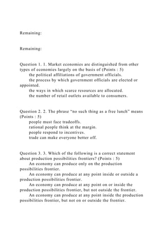Remaining:
Remaining:
Question 1. 1. Market economies are distinguished from other
types of economies largely on the basis of (Points : 5)
the political affiliations of government officials.
the process by which government officials are elected or
appointed.
the ways in which scarce resources are allocated.
the number of retail outlets available to consumers.
Question 2. 2. The phrase “no such thing as a free lunch” means
(Points : 5)
people must face tradeoffs.
rational people think at the margin.
people respond to incentives.
trade can make everyone better off.
Question 3. 3. Which of the following is a correct statement
about production possibilities frontiers? (Points : 5)
An economy can produce only on the production
possibilities frontier.
An economy can produce at any point inside or outside a
production possibilities frontier.
An economy can produce at any point on or inside the
production possibilities frontier, but not outside the frontier.
An economy can produce at any point inside the production
possibilities frontier, but not on or outside the frontier.
 