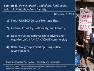Session 18: Power, identity and global landscapes
– Part 3: Nationhood and identity
November 5, 2013

1) Finish UNESCO Cultural Heritage Sites;
2) Lecture: Ethnicity, Nationality, and Identity;
3) Deconstructing nationalism in advertising –
e.g. Molson’s ‘I AM CANADIAN’ commercial;
4) Reflective group workshop using critical
review papers

Readings: Chapter 7 of Norton – Ethnicity and Nationality
Norton, W. (2005). Cultural Geography: Environments, Landscapes, Identities, and
Inequalities. Oxford University Press, Don Mills.

Osborne Street,
Winnipeg

 