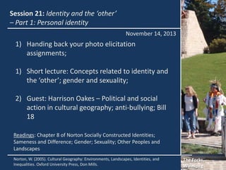 Session 21: Identity and the ‘other’
– Part 1: Personal identity
November 14, 2013

1) Handing back your photo elicitation
assignments;

1) Short lecture: Concepts related to identity and
the ‘other’; gender and sexuality;
2) Guest: Harrison Oakes – Political and social
action in cultural geography; anti-bullying; Bill
18
Readings: Chapter 8 of Norton Socially Constructed Identities;
Sameness and Difference; Gender; Sexuality; Other Peoples and
Landscapes
Norton, W. (2005). Cultural Geography: Environments, Landscapes, Identities, and
Inequalities. Oxford University Press, Don Mills.

The Forks,
Winnipeg

 