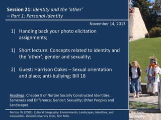 Session 21: Identity and the ‘other’
– Part 1: Personal identity
November 14, 2013

1) Handing back your photo elicitation
assignments;

1) Short lecture: Concepts related to identity and
the ‘other’; gender and sexuality;
2) Guest: Harrison Oakes – Sexual orientation
and place; anti-bullying; Bill 18

Readings: Chapter 8 of Norton Socially Constructed Identities;
Sameness and Difference; Gender; Sexuality; Other Peoples and
Landscapes
Norton, W. (2005). Cultural Geography: Environments, Landscapes, Identities, and
Inequalities. Oxford University Press, Don Mills.

The Forks,
Winnipeg

 