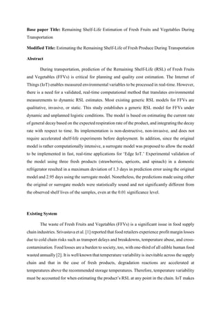 Base paper Title: Remaining Shelf-Life Estimation of Fresh Fruits and Vegetables During
Transportation
Modified Title: Estimating the Remaining Shelf-Life of Fresh Produce During Transportation
Abstract
During transportation, prediction of the Remaining Shelf-Life (RSL) of Fresh Fruits
and Vegetables (FFVs) is critical for planning and quality cost estimation. The Internet of
Things (IoT) enables measured environmental variables to be processed in real-time. However,
there is a need for a validated, real-time computational method that translates environmental
measurements to dynamic RSL estimates. Most existing generic RSL models for FFVs are
qualitative, invasive, or static. This study establishes a generic RSL model for FFVs under
dynamic and unplanned logistic conditions. The model is based on estimating the current rate
of general decay based on the expected respiration rate of the product, and integrating the decay
rate with respect to time. Its implementation is non-destructive, non-invasive, and does not
require accelerated shelf-life experiments before deployment. In addition, since the original
model is rather computationally intensive, a surrogate model was proposed to allow the model
to be implemented in fast, real-time applications for ‘Edge IoT.’ Experimental validation of
the model using three fresh products (strawberries, apricots, and spinach) in a domestic
refrigerator resulted in a maximum deviation of 1.3 days in prediction error using the original
model and 2.95 days using the surrogate model. Nonetheless, the predictions made using either
the original or surrogate models were statistically sound and not significantly different from
the observed shelf lives of the samples, even at the 0.01 significance level.
Existing System
The waste of Fresh Fruits and Vegetables (FFVs) is a significant issue in food supply
chain industries. Srivastava et al. [1] reported that food retailers experience profit margin losses
due to cold chain risks such as transport delays and breakdowns, temperature abuse, and cross-
contamination. Food losses are a burden to society, too, with one-third of all edible human food
wasted annually [2]. It is well known that temperature variability is inevitable across the supply
chain and that in the case of fresh products, degradation reactions are accelerated at
temperatures above the recommended storage temperatures. Therefore, temperature variability
must be accounted for when estimating the product’s RSL at any point in the chain. IoT makes
 