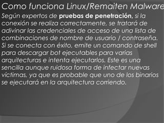 Según expertos de pruebas de penetración, si la
conexión se realiza correctamente, se tratará de
adivinar las credenciales de acceso de una lista de
combinaciones de nombre de usuario / contraseña.
Si se conecta con éxito, emite un comando de shell
para descargar bot ejecutables para varias
arquitecturas e intenta ejecutarlos. Este es una
sencilla aunque ruidosa forma de infectar nuevas
víctimas, ya que es probable que uno de los binarios
se ejecutará en la arquitectura corriendo.
Como funciona Linux/Remaiten Malware
 