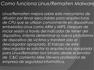 Linux/Remaiten mejora sobre este mecanismo de
difusión por llevar ejecutables para arquitecturas
de CPU que se utilizan comúnmente en dispositivos
embebidos Linux como ARM y MIPS. Después de
iniciar sesión a través del indicador de telnet del
dispositivo, intenta determinar la nueva plataforma
de dispositivo de víctima y transferir sólo el
descargador apropiado. El trabajo de este
descargador es solicitar la arquitectura apropiada
para Linux/Remaiten bot binario desde el servidor
de C&C comenta Mike Stevens profesional de
empresa de seguridad informática.
Como funciona Linux/Remaiten Malware
 