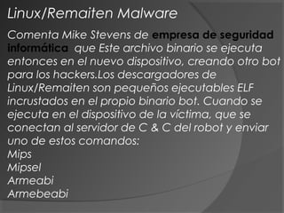 Comenta Mike Stevens de empresa de seguridad
informática que Este archivo binario se ejecuta
entonces en el nuevo dispositivo, creando otro bot
para los hackers.Los descargadores de
Linux/Remaiten son pequeños ejecutables ELF
incrustados en el propio binario bot. Cuando se
ejecuta en el dispositivo de la víctima, que se
conectan al servidor de C & C del robot y enviar
uno de estos comandos:
Mips
Mipsel
Armeabi
Armebeabi
Linux/Remaiten Malware
 