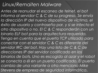 Antes de reanudar el escaneo de telnet, el bot
informa al servidor C & C de su progreso. Se envía
la dirección IP del nuevo dispositivo de víctima, el
éxito de usuario y contraseña par, y si se infecta el
otro dispositivo o no. El C & C responderán con un
binario ELF bot para la arquitectura requerida.
Tenga en cuenta que el puerto TCP utilizado para
conectar con el servidor C & C es diferente del
servidor IRC del bot. Hay una lista de C & C de
direcciones IP del servidor codificado en los
binarios de bots. Uno es escogido al azar y el robot
se conecta a él en un puerto codificado. El puerto
cambia de una variante a otra menciono Mike
Stevens de empresa de seguridad informática.
Linux/Remaiten Malware
 