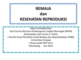 REMAJA
dan
KESEHATAN REPRODUKSI
Kajian terhadap Data
Hasil Survey Rencana Pembangunan Jangka Menengah (RPJM)
Disampaikan oleh Imron A. Hakim
• Peneliti Pusat Penelitian Sosial Budaya dan Kependudukan (PSBK)
Universitas Sriwjaya
• Dosen pada FKIP Unsri
Palembang, Juni 2013
1
 