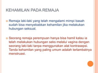 KEHAMILAN PADA REMAJA 
 Remaja laki-laki yang telah mengalami mimpi basah 
sudah bisa menyebabkan kehamilan jika melakukan 
hubungan seksual. 
 Seorang remaja perempuan hanya bisa hamil kalau ia 
telah melakukan hubungan seks melalui vagina dengan 
seorang laki-laki tanpa menggunakan alat kontrasepsi. 
Tanda kehamilan yang paling umum adalah terlambatnya 
menstruasi. 
 