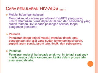 CARA PENULARAN HIV-AIDS,,,,,, 
 Melalui hubungan seksual. 
Merupakan jalur utama penularan HIV/AIDS yang paling 
umum ditemukan. Virus dapat ditularkan dari seseorang yang 
sudah terkena HIV kepada pasangan seksual tanpa 
pengaman (kondom). 
 Parental. 
Penularan dapat terjadi melalui transfusi darah, atau 
penggunaan alat-alat yang sudah terkontaminasi darah, 
seperti jarum suntik, jarum tato, tindik, dan sebagainya. 
 Perinatal. 
Penularan melalui ibu kepada anaknya. Ini terjadi saat anak 
masih berada dalam kandungan, ketika dalam proses lahir 
atau sesudah lahir. 
 