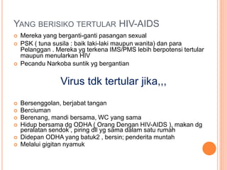 YANG BERISIKO TERTULAR HIV-AIDS 
 Mereka yang berganti-ganti pasangan sexual 
 PSK ( tuna susila : baik laki-laki maupun wanita) dan para 
Pelanggan . Mereka yg terkena IMS/PMS lebih berpotensi tertular 
maupun menularkan HIV 
 Pecandu Narkoba suntik yg bergantian 
Virus tdk tertular jika,,, 
 Bersenggolan, berjabat tangan 
 Berciuman 
 Berenang, mandi bersama, WC yang sama 
 Hidup bersama dg ODHA ( Orang Dengan HIV-AIDS ), makan dg 
peralatan sendok , piring dll yg sama dalam satu rumah 
 Didepan ODHA yang batuk2 , bersin; penderita muntah 
 Melalui gigitan nyamuk 
 