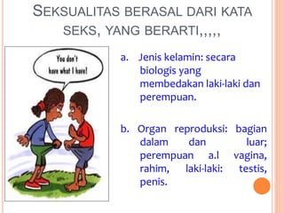 SEKSUALITAS BERASAL DARI KATA 
SEKS, YANG BERARTI,,,,, 
a. Jenis kelamin: secara 
biologis yang 
membedakan laki-laki dan 
perempuan. 
b. Organ reproduksi: bagian 
dalam dan luar; 
perempuan a.l vagina, 
rahim, laki-laki: testis, 
penis. 
 