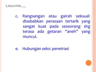 LANJUTAN,,,,, 
c. Rangsangan atau gairah seksual: 
disebabkan perasaan tertarik yang 
sangat kuat pada seseorang shg 
terasa ada getaran “aneh” yang 
muncul. 
e. Hubungan seks: penetrasi 
 