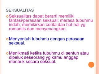 SEKSUALITAS 
Seksualitas dapat berarti memiliki 
fantasi/perasaan seksual; merasa tubuhmu 
indah; memikirkan cerita dan hal-hal yg 
romantis dan menyenangkan. 
Menyentuh tubuhmu dengan perasaan 
seksual. 
Menikmati ketika tubuhmu di sentuh atau 
dipeluk seseorang yg kamu anggap 
menarik secara seksual. 
 