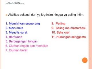 LANJUTAN,,,, 
 Aktifitas seksual dari yg krg intim hingga yg paling intim: 
1. Memikirkan seseorang 8. Petting 
2. Main mata 9. Saling me-masturbasi 
3. Menulis surat 10. Seks oral 
4. Berduaan 11. Hubungan senggama 
5. Berpegangan tangan 
6. Ciuman ringan dan memeluk 
7. Ciuman berat 
 