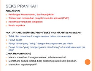 SEKS PRANIKAH 
AKIBATNYA; 
 Kehilangan keperawanan, dan keperjakaan 
 Tertular dan menularkan penyakit menular seksual (PMS) 
 Kehamilan yang tidak diinginkan 
 Kawin terpaksa 
FAKTOR YANG MEMPENGARUHI SEKS PRA NIKAH/ SEKS BEBAS; 
 Tidak bisa menahan dorongan seksual dalam masa remaja 
 Punya pacar 
 Punya teman yang “setuju” dengan hubungan seks pra nikah 
 Punya teman “yang mempengaruhi/ mendorong” utk melakukan seks pra 
nikah 
CARA MENGHINDARI; 
 Mampu menahan dorongan seksual, sebelum menikah 
 Memahami bahwa remaja, tidak boleh melakukan seks pranikah. 
 Melakukan kegiatan positif 
 
