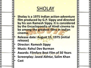 SHOLAY
• Sholay is a 1975 Indian action-adventure
film produced by G.P. Sippy and directed
by his son Ramesh Sippy. It is considered
by the Encyclopaedia of Hindi cinema to
be among the greatest films in Indian
cinema.
• Release date: August 15, 1975 (initial
release)
• Director: Ramesh Sippy
• Music: Rahul Dev Burman
• Awards: Filmfare Best Film of 50 Years
• Screenplay: Javed Akhtar, Salim Khan
• Cast
 