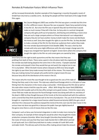 Remakes & Production Factors Which Influence Them
will be increased dramatically. Another example of this happening is recently the graphic novels of
Dredd have returned as a weekly comic . By doing this people will then look back at the Judge Dredd
films again.
Rec (Jaume Balagueró 2007) was another film that was given a remake but this time
it is for a different reason. Because Rec was so popular I Spain Sony wanted to bring
it into the US . But since the film was in Spanish they did not think that it would
make as much money if they left it like that .So Sony who is a vertical intergrade
company who gets profit out of production, distributing and exhibiting a movie since
they are such a large company where as Filmax International is an independent
company they do not have another money to both make the movie and distribute
the movie as well .Sony then bought the rights to use the film Rec. So they decided
to make a remake of the film for the American audiences that is when they made
the new remake Quarantine(John Erick Dowdle 2008). This was a shot by shot
remake with only some slight differences with the only manger change were the
langue was changed from Spanish to English. Screen Gems where the company that
bought the rights to the film rec and screen gems are owned by Sony.
Since Sony own the right to both quarantine and Rec that means that they was
profiting from both of them. There came a point in the US where both the original and
the remake was both being played at the same time in the cinema . If people watched
the remake and enjoyed it then they would then go and watch the original one to see
if it is any better . When the both movies where released as DVD since Sony bought
the rights to own them Sony made money from both of the movies. This means that
they was making money from people who preferred the original movie this was
because Sony did all the distribution of the movie in the US .
The reason why the movie Rec was thought to be so good was the uses of the style of
filming that they used in the movie. This style was called found footage which is a full point of view
filming from the characters in the movie using a camcorder. I think because this film did so well at
this style other movies tried the copy the same effect. With things like clover field (2008 Matt
Reeves) this did reusable well at the box office and got some good reviews. I think the reason why
clover field was made was because the found footage movies was doing well with rec and diary of
the dead in 2005 so they thought because of the trends at the time worked well with the audience
and is a trend that they think would do well at the time of production .The use of all of these movies
brought on inspiration for a large movie francize called Paranormal Activity (2007) this got a lot of
attention this is because the audience enjoyed the trend at the time ,but now the later movie in the
serious have not done too good this is because the public have got slightly board of
the genre since there is a lot of movies that are like this now.
Company’s such as Sony uses horizontal integration in order to make more money for
their company. An example of them doing this would be when they bought the movie
production company Columbia. When Sony bought Columbia they looked through
the roster of movie and saw that they have made Karaite Kid in 1984 which seemed
to sell quite well. So in 2010 Sony told them to make a remake of it with Will smith
and Jaden Smith. This did very well at the box office making almost triple the amount
 