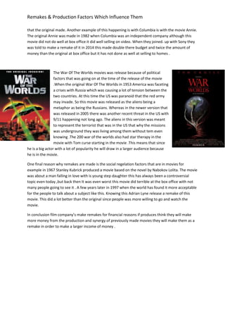 Remakes & Production Factors Which Influence Them
that the original made. Another example of this happening is with Columbia is with the movie Annie.
The original Annie was made in 1982 when Columbia was an independent company although this
movie did not do well at box office it did well selling on video. When they joined. up with Sony they
was told to make a remake of it in 2014 this made double there budget and twice the amount of
money than the original at box office but it has not done as well at selling to homes .
The War Of The Worlds movies was release because of political
factors that was going on at the time of the release of the movie
.When the original War Of The Worlds in 1953 America was faceting
a crises with Russia which was causing a lot of tension between the
two countries. At this time the US was paranoid that the red army
may invade. So this movie was released as the aliens being a
metaphor as being the Russians. Whereas in the newer version that
was released in 2005 there was another recent threat in the US with
9/11 happening not long ago. The aliens in this version was meant
to represent the terrorist that was in the US that why the missions
was underground they was living among them without tem even
knowing .The 200 war of the worlds also had star therapy in the
movie with Tom curse starting in the movie .This means that since
he is a big actor with a lot of popularity he will draw in a larger audience because
he is in the movie.
One final reason why remakes are made is the social regelation factors that are in movies for
example in 1967 Stanley Kubrick produced a movie based on the novel by Nabokov Lolita. The movie
was about a man falling in love with is young step daughter this has always been a controversial
topic even today ,but back then It was even worst this movie did terrible at the box office with not
many people going to see it . A few years later in 1997 when the world has found it more acceptable
for the people to talk about a subject like this. Knowing this Adrian Lyne release a remake of this
movie. This did a lot better than the original since people was more willing to go and watch the
movie.
In conclusion film company’s make remakes for financial reasons if produces think they will make
more money from the production and synergy of previously made movies they will make them as a
remake in order to make a larger income of money .
 