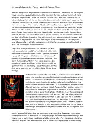 Remakes & Production Factors Which Influence Them
There are many reasons why directors create remakes of old movies. One of which is if the thing that
they are remaking is popular at the moment for example if there is a particular comic book that is
selling well they will make a movie that uses that storyline . This is what they have done with the
Batman. By doing this it will also sell the merchandise more than they would usually would and there
is a chance that if the like the remake they would then go back and watch the original which will get
them more money. Another reason would be the advance of new technology. If the director thinks
that he can do a better job with the new technology that is now available they may make a remake
of the movie. This is what was done with the movie Dredd .Another reason is if there is a particular
genre of movie that is popular at the time they will make a remake to provide for the need of that
genre. Or if there is a key star that they want to get into a role they will make a remake for that this
was done in the film Carrie. Another thing is the trends if there is something that is doing very well
at the time of the production like a book then they will make a movie about it. For example the
novel 50 shades of grey sold a lot of copy’s so recently they have produce a movie of that book to
attract the audience of it to watch the movie.
Judge Dredd (Danny Cannon 1995) was a film that was then
made as squeal called Dread (Pete Travis 2012) . Dredd Is set in
the ruins of the new world where crime is a lot more frequent so
a group called Judges are set to keep control in the streets .The
main characters Dredd(Karl Urban) is ordered to manage a new
recruit Anderson(Olivia Thirlby). They are set on a job to deal
with a homicide case which leads to them being trapped in an
apartment block and attacked by a group of drug deals. So they
climb up the apartment block to kill their leader Ma-Ma (Lena
Headey)
The film Dredd was made into a remake for several different reasons. The first
reason is because of the advance of technology in the 17 years between the two
movies . The new special effect within the new movie are tones better than they
was in the old version this gives the audience a better feeling of what the time
period what the movie was set was like . An example of this is in Dredd the view
of the city slums was scene shot in south Africa with future buildings adding in in
post-production. Where as in Judge Dredd the scene was all shot in a isolated
studio that tends to give a Claustrophobia effect to the movie that was not good.
The main effect that was used in Dredd was uses a RED MX, SI2K and Phantom
Flex high-speed cameras this allow them to get a super slow Mo on a lot of the
shots going up to 3000 frames per second . This was praised by the fans saying
that It worked well at representing the comic books. This is something that they
could of never of dreamed of being able to do in 1995.By doing this the review of
the movie got a lot better than the previous one because of it looking much more
like the comic .
Another reason why this was done was for the sake of synergy so that they can get more money
from the merchandise of the francize. For example if people watch this Dredd and then enjoy it then
they may end up buying Judge Dredd to see what the original is like . They may also go out and buy
the comics . they will then get more money from all of these industry’s so there income of money
 