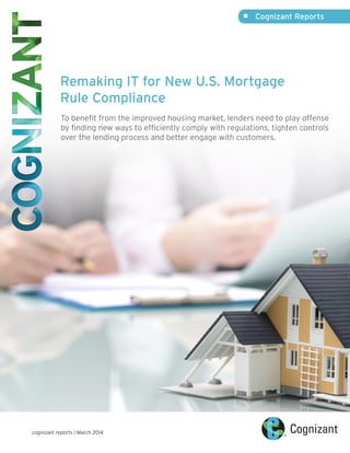 Remaking IT for New U.S. Mortgage
Rule Compliance
To benefit from the improved housing market, lenders need to play offense
by finding new ways to efficiently comply with regulations, tighten controls
over the lending process and better engage with customers.
•	 Cognizant Reports
cognizant reports | March 2014
 