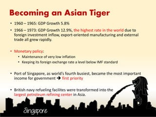 Becoming an Asian Tiger
• 1960 – 1965: GDP Growth 5.8%
• 1966 – 1973: GDP Growth 12.9%, the highest rate in the world due to
foreign investment inflow, export-oriented manufacturing and external
trade all grew rapidly.
• Monetary policy:
• Maintenance of very low inflation
• Keeping its foreign exchange rate a level below IMF standard
• Port of Singapore, as world’s fourth busiest, became the most important
income for government  first priority
• British navy refueling facilites were transformed into the
largest petroleum refining center in Asia.
 