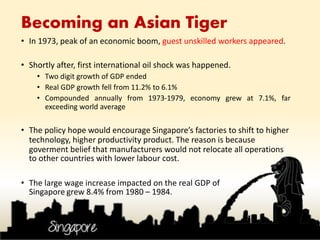 • In 1973, peak of an economic boom, guest unskilled workers appeared.
• Shortly after, first international oil shock was happened.
• Two digit growth of GDP ended
• Real GDP growth fell from 11.2% to 6.1%
• Compounded annually from 1973-1979, economy grew at 7.1%, far
exceeding world average
• The policy hope would encourage Singapore’s factories to shift to higher
technology, higher productivity product. The reason is because
goverment belief that manufacturers would not relocate all operations
to other countries with lower labour cost.
• The large wage increase impacted on the real GDP of
Singapore grew 8.4% from 1980 – 1984.
Becoming an Asian Tiger
 