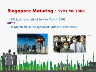 Singapore Maturing : 1991 to 2008
• 9/11, terrorist attack in New York in 2001
• In March 2003, the spread of SARS virus worlwide
 