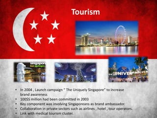 Tourism
• In 2004 , Launch campaign “ The Uniquely Singapore” to increase
brand awareness
• 100$S million had been committed in 2003
• Key component was involving Singaporeans as brand ambassador.
• Collaboration in private sectors such as airlines , hotel , tour operators.
• Link with medical tourism cluster.
 