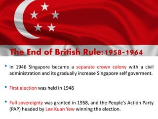 The End of British Rule:1958-1964
• In 1946 Singapore became a separate crown colony with a civil
administration and its gradually increase Singapore self goverment.
• First election was held in 1948
• Full sovereignty was granted in 1958, and the People’s Action Party
(PAP) headed by Lee Kuan Yew winning the election.
 