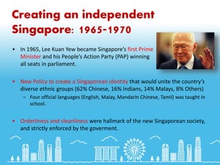 Creating an independent
Singapore: 1965-1970
• In 1965, Lee Kuan Yew became Singapore’s first Prime
Minister and his People’s Action Party (PAP) winning
all seats in parliament.
• New Policy to create a Singaporean identity that would unite the country’s
diverse ethnic groups (62% Chinese, 16% Indians, 14% Malays, 8% Others)
– Four official languages (English, Malay, Mandarin Chinese, Tamil) was taught in
school.
• Orderliness and cleanliness were hallmark of the new Singaporean society,
and strictly enforced by the goverment.
 