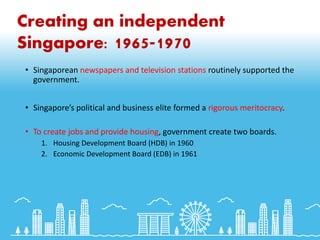 Creating an independent
Singapore: 1965-1970
• Singaporean newspapers and television stations routinely supported the
government.
• Singapore’s political and business elite formed a rigorous meritocracy.
• To create jobs and provide housing, government create two boards.
1. Housing Development Board (HDB) in 1960
2. Economic Development Board (EDB) in 1961
 