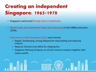 Creating an independent
Singapore: 1965-1970
• Singapore welcomed foreign direct investment.
• World trade and investment flows were booming in the 1960s and early
1970s.
• Government-Linked Companies (GLCs) were formed
• Keppel, Sembawang, Jurong Shipyard for ship building and repairing
industry
• Neptune Oriental Lines (NOL) for shipping line
• Singapore Refining Company, an oil joint venture company togehter with
Caltex and BP.
 