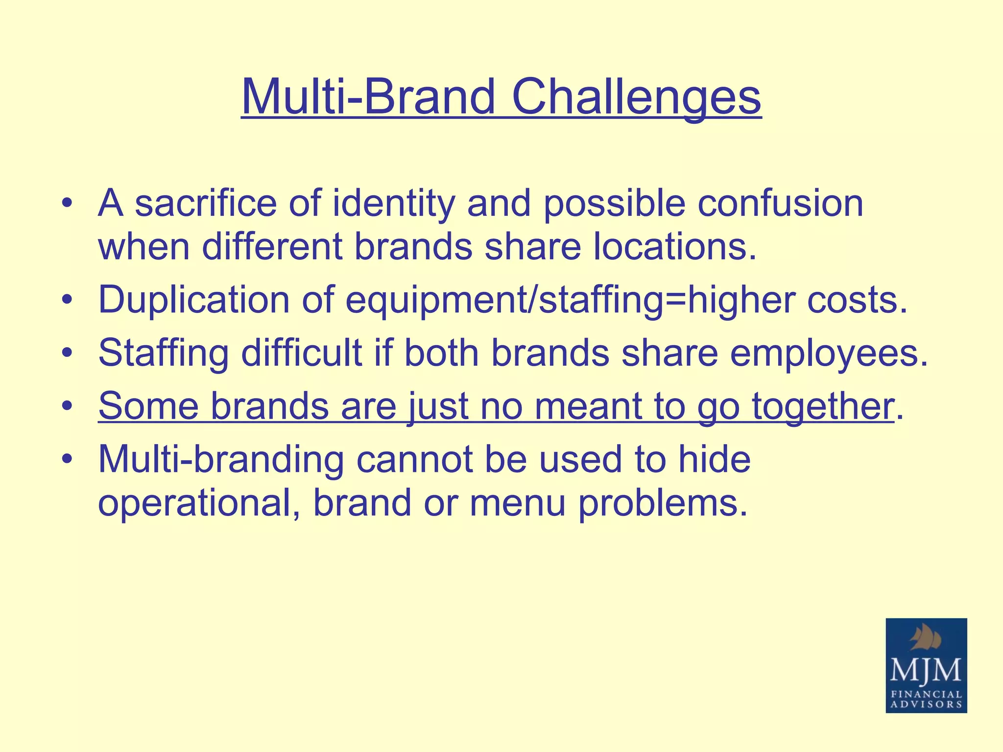 Multi-Brand Challenges A sacrifice of identity and possible confusion when different brands share locations. Duplication of equipment/staffing=higher costs. Staffing difficult if both brands share employees. Some brands are just no meant to go together . Multi-branding cannot be used to hide operational, brand or menu problems. 