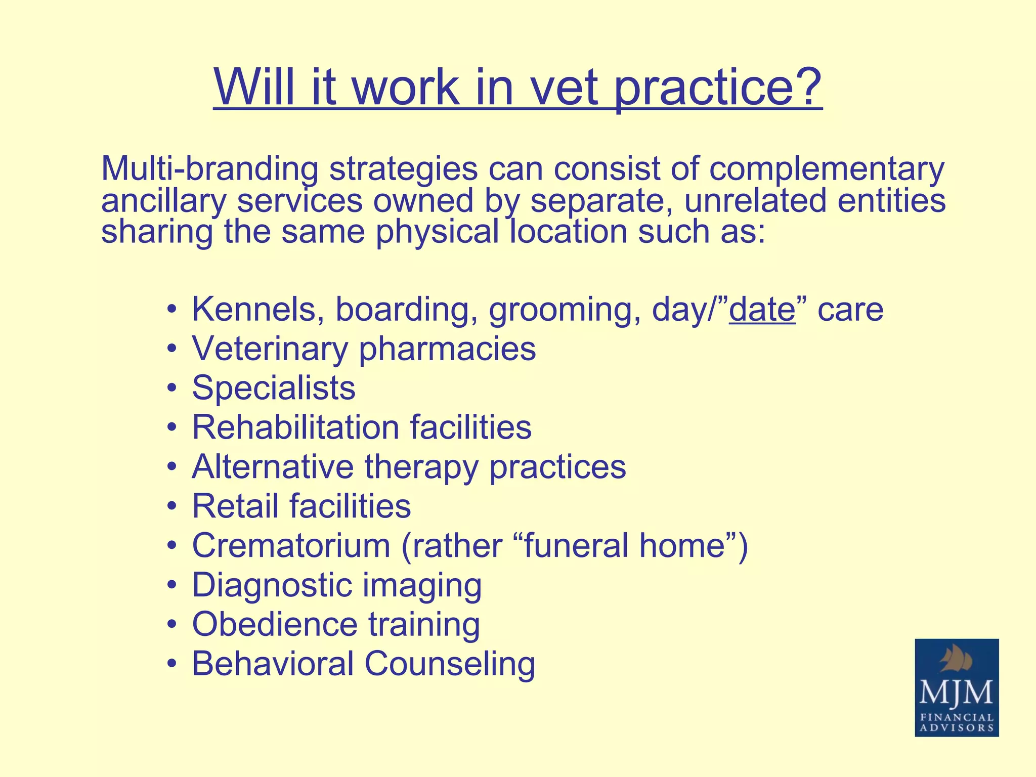 Will it work in vet practice? Multi-branding strategies can consist of complementary ancillary services owned by separate, unrelated entities sharing the same physical location such as: Kennels, boarding, grooming, day/” date ” care Veterinary pharmacies Specialists Rehabilitation facilities Alternative therapy practices Retail facilities Crematorium (rather “funeral home”) Diagnostic imaging Obedience training Behavioral Counseling 