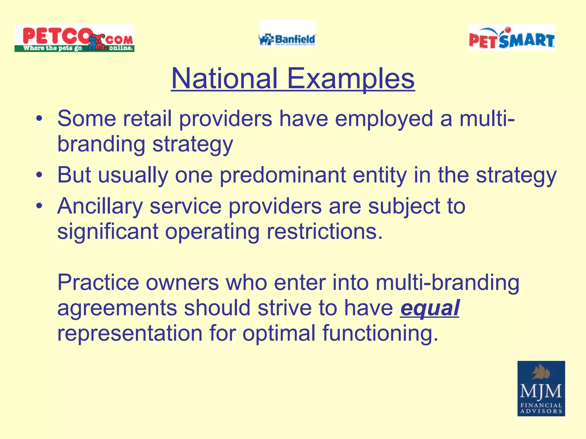 National Examples Some retail providers have employed a multi-branding strategy But usually one predominant entity in the strategy Ancillary service providers are subject to significant operating restrictions.  Practice owners who enter into multi-branding  agreements should strive to have  equal  representation for optimal functioning.  