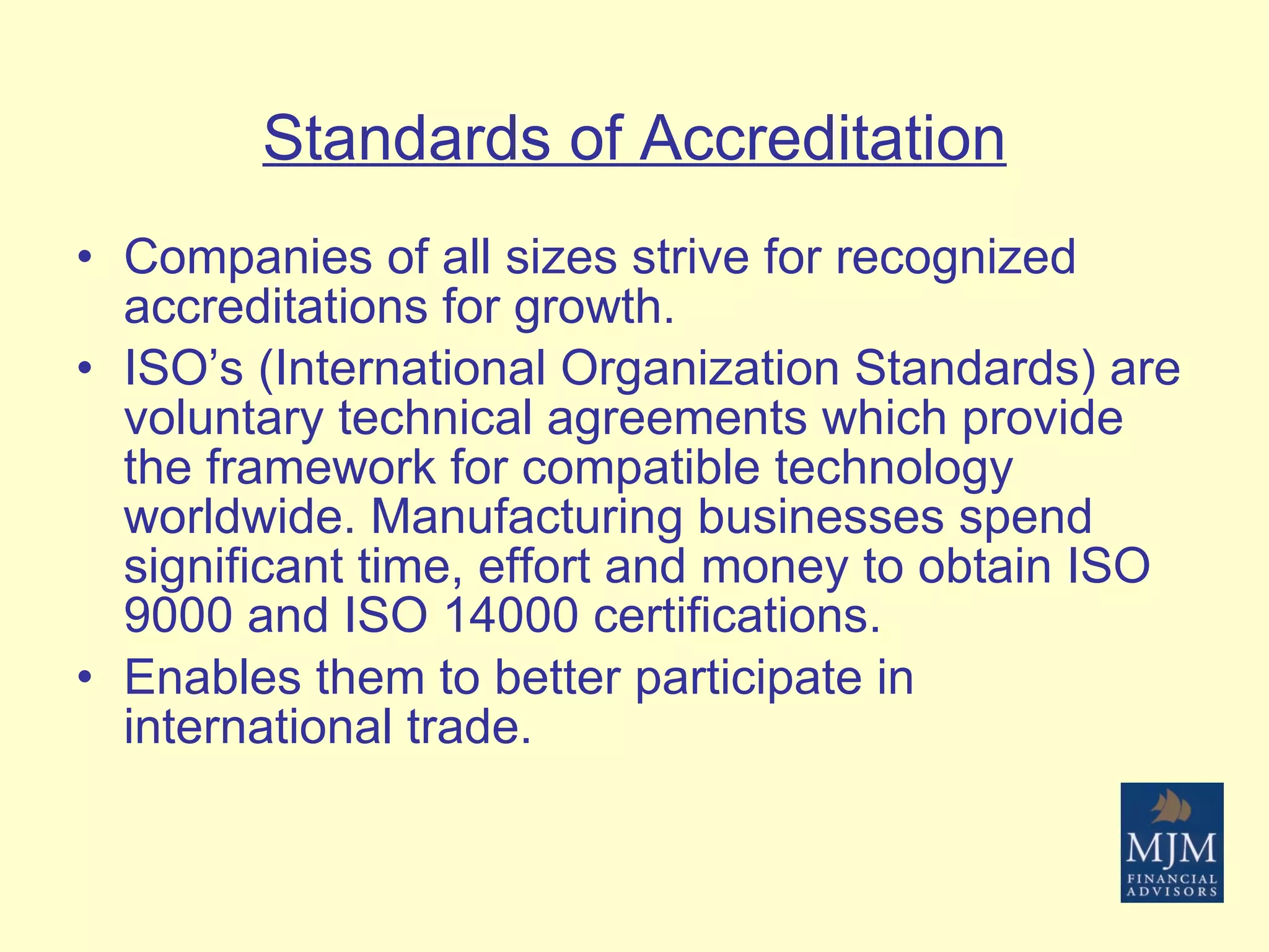 Standards of Accreditation Companies of all sizes strive for recognized accreditations for growth.  ISO’s (International Organization Standards) are voluntary technical agreements which provide the framework for compatible technology worldwide. Manufacturing businesses spend significant time, effort and money to obtain ISO 9000 and ISO 14000 certifications. Enables them to better participate in international trade. 