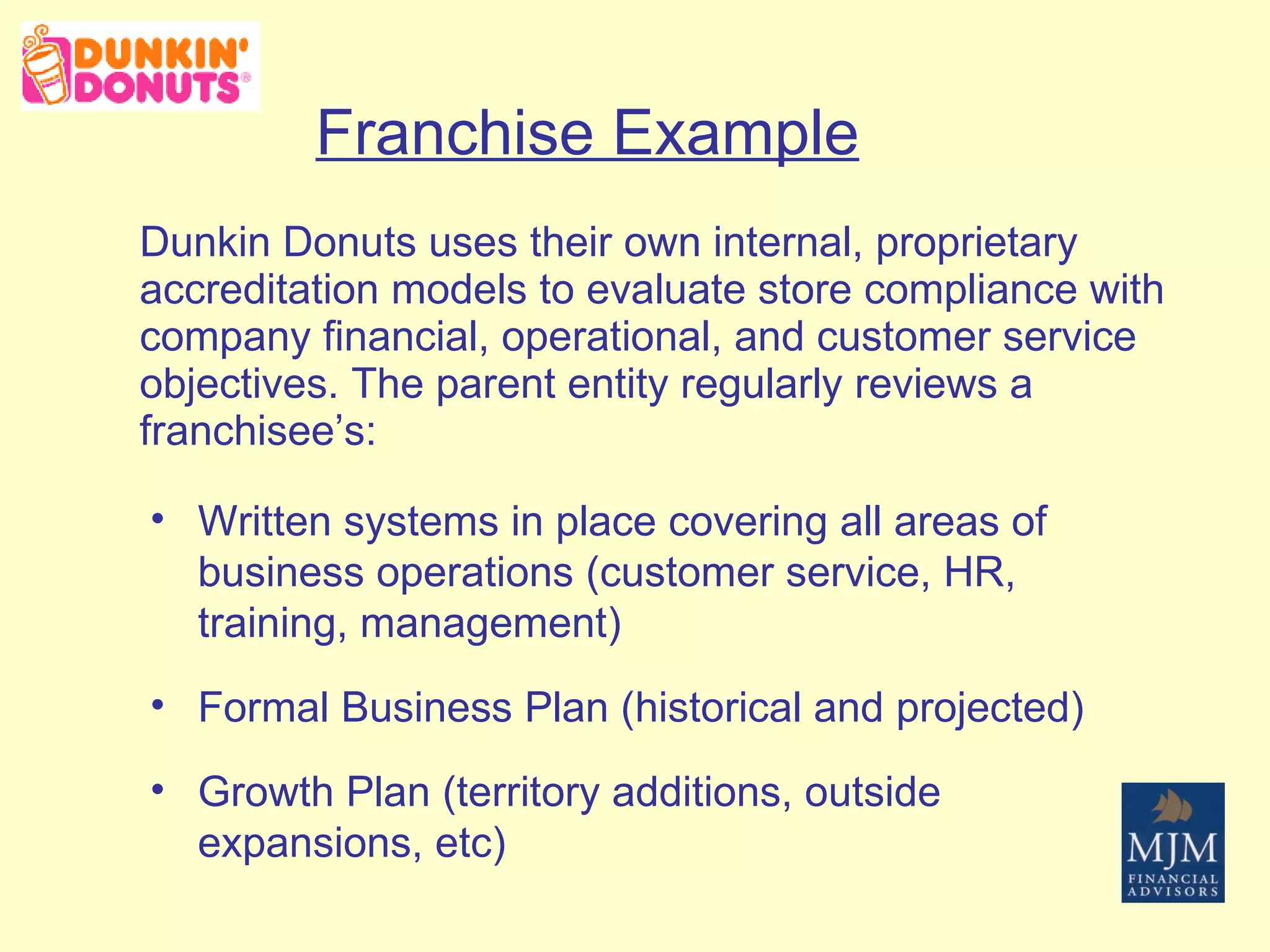 Franchise Example Dunkin Donuts uses their own internal, proprietary accreditation models to evaluate store compliance with company financial, operational, and customer service objectives. The parent entity regularly reviews a franchisee’s: Written systems in place covering all areas of business operations (customer service, HR, training, management) Formal Business Plan (historical and projected) Growth Plan (territory additions, outside expansions, etc) 