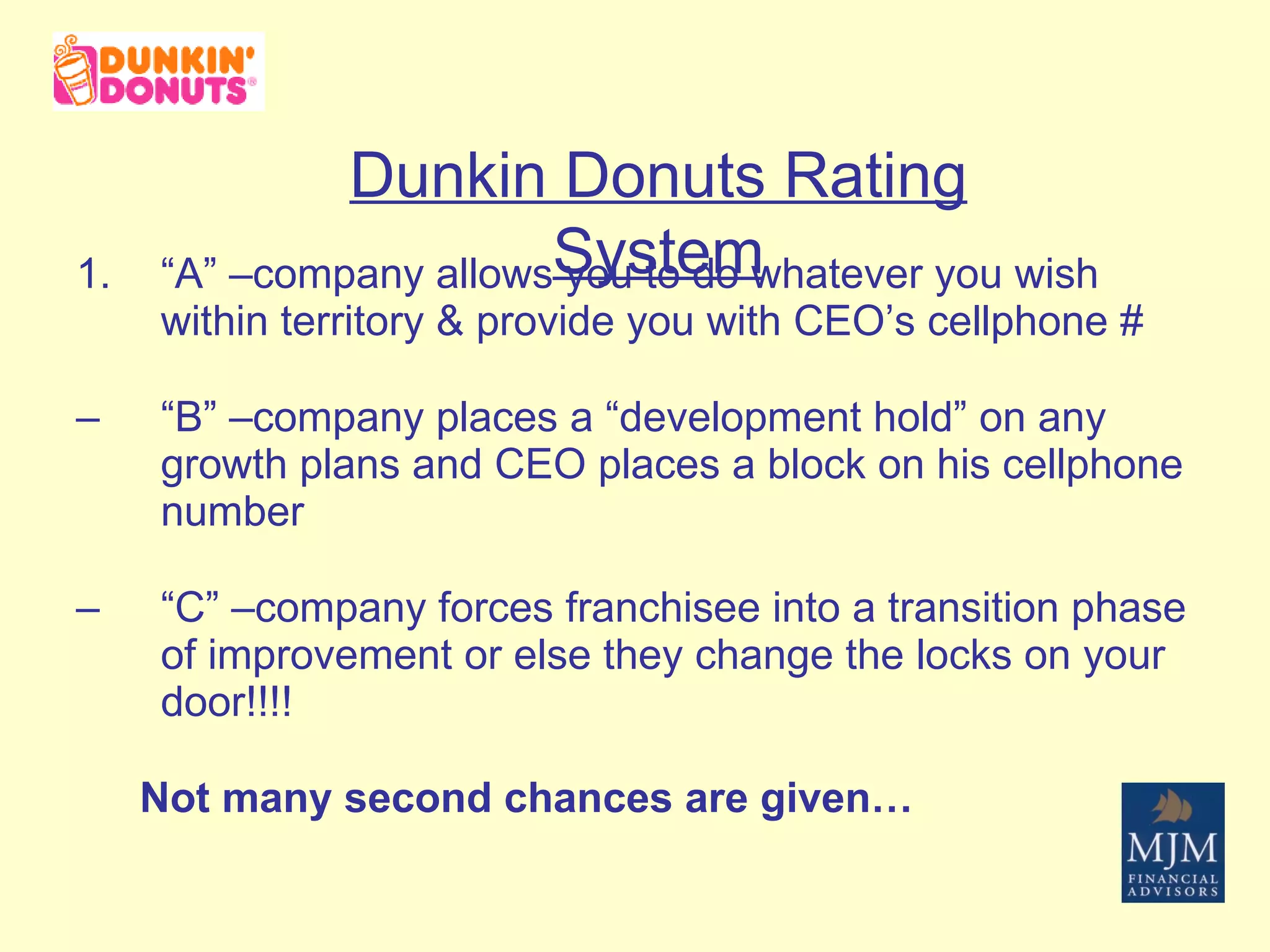 “ A” –company allows you to do whatever you wish within territory & provide you with CEO’s cellphone # “ B” –company places a “development hold” on any growth plans and CEO places a block on his cellphone number “ C” –company forces franchisee into a transition phase of improvement or else they change the locks on your door!!!! Not many second chances are given… Dunkin Donuts Rating System 