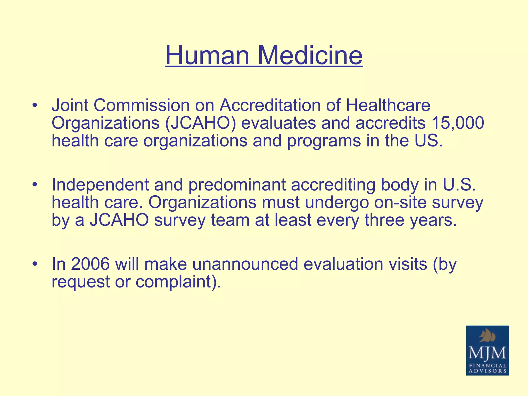 Human Medicine Joint Commission on Accreditation of Healthcare Organizations (JCAHO) evaluates and accredits 15,000 health care organizations and programs in the US. Independent and predominant accrediting body in U.S. health care. Organizations must undergo on-site survey by a JCAHO survey team at least every three years. In 2006 will make unannounced evaluation visits (by request or complaint). 