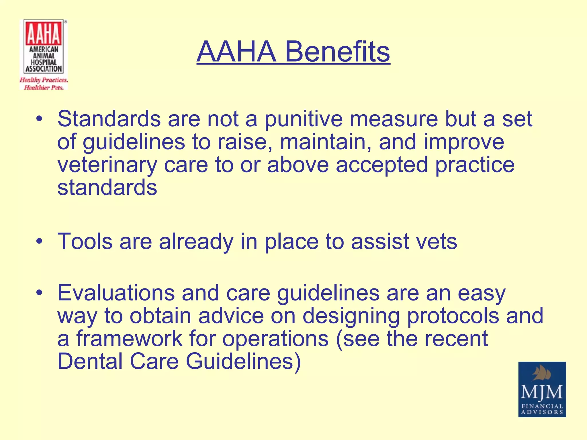 AAHA Benefits Standards are not a punitive measure but a set of guidelines to raise, maintain, and improve veterinary care to or above accepted practice standards Tools are already in place to assist vets Evaluations and care guidelines are an easy way to obtain advice on designing protocols and a framework for operations (see the recent Dental Care Guidelines) 