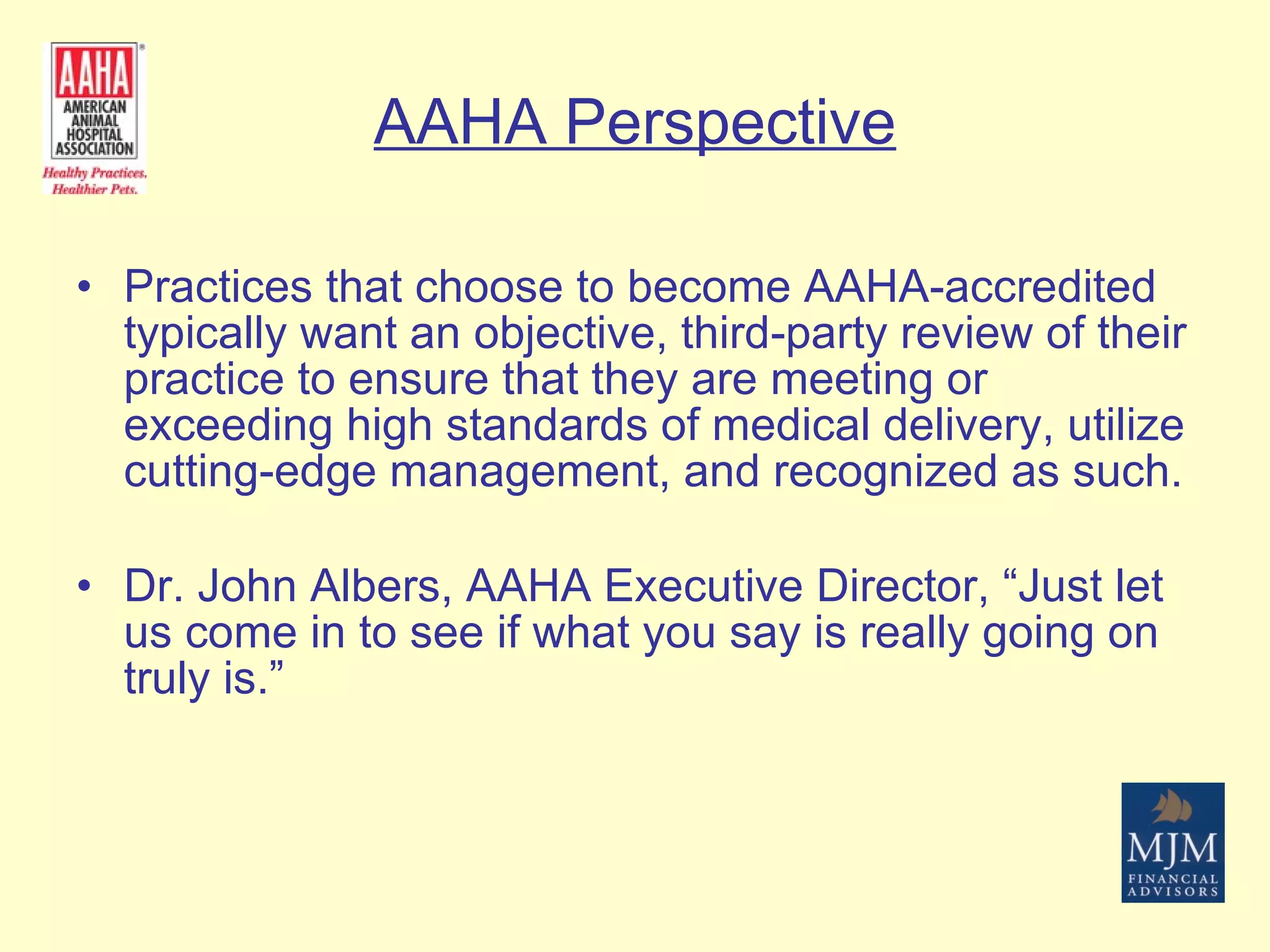 AAHA Perspective Practices that choose to become AAHA-accredited typically want an objective, third-party review of their practice to ensure that they are meeting or exceeding high standards of medical delivery, utilize cutting-edge management, and recognized as such. Dr. John Albers, AAHA Executive Director, “Just let us come in to see if what you say is really going on truly is.” 