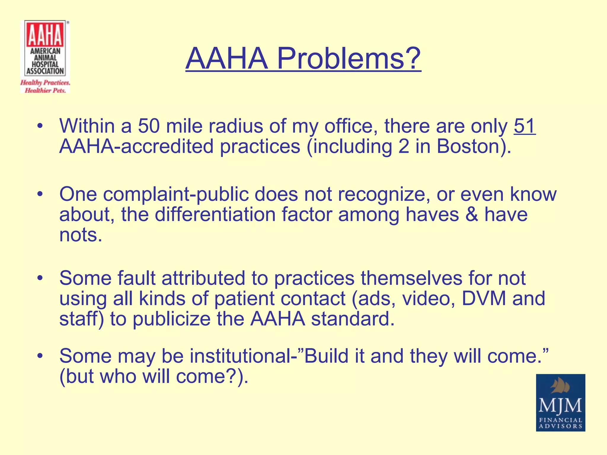 AAHA Problems? Within a 50 mile radius of my office, there are only  51  AAHA-accredited practices (including 2 in Boston). One complaint-public does not recognize, or even know about, the differentiation factor among haves & have nots. Some fault attributed to practices themselves for not using all kinds of patient contact (ads, video, DVM and staff) to publicize the AAHA standard.   Some may be institutional-”Build it and they will come.” (but who will come?). 