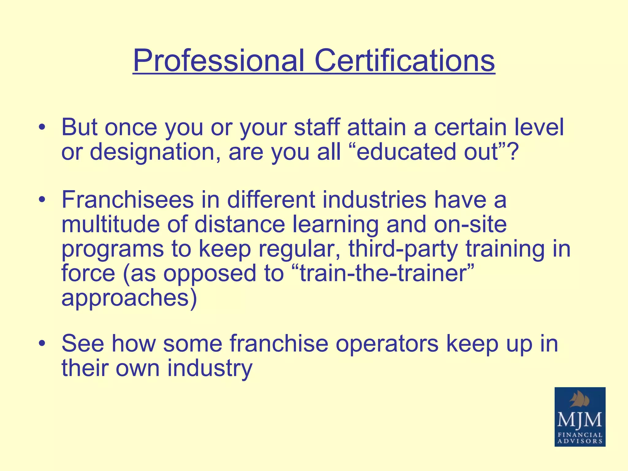 Professional Certifications But once you or your staff attain a certain level or designation, are you all “educated out”? Franchisees in different industries have a multitude of distance learning and on-site programs to keep regular, third-party training in force (as opposed to “train-the-trainer” approaches) See how some franchise operators keep up in their own industry 